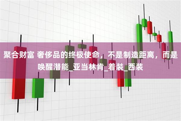 聚合财富 奢侈品的终极使命，不是制造距离，而是唤醒潜能_亚当林肯_着装_西装