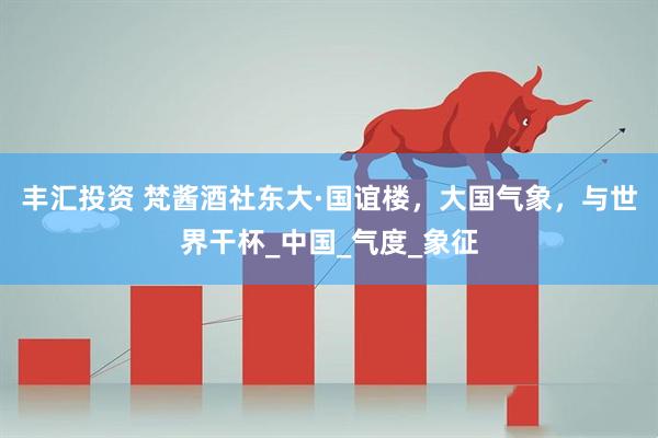 丰汇投资 梵酱酒社东大·国谊楼，大国气象，与世界干杯_中国_气度_象征