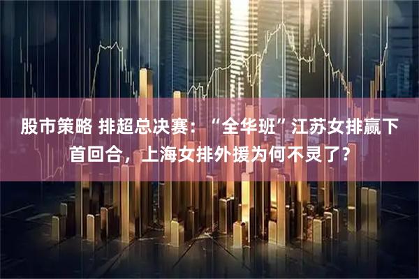 股市策略 排超总决赛：“全华班”江苏女排赢下首回合，上海女排外援为何不灵了？