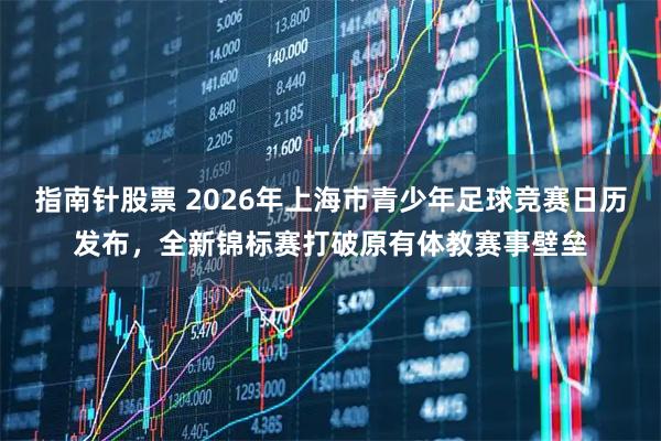 指南针股票 2026年上海市青少年足球竞赛日历发布，全新锦标赛打破原有体教赛事壁垒