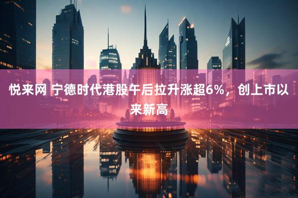 悦来网 宁德时代港股午后拉升涨超6%，创上市以来新高