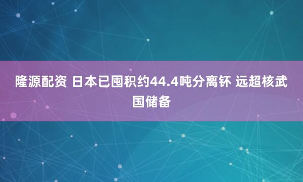 隆源配资 日本已囤积约44.4吨分离钚 远超核武国储备
