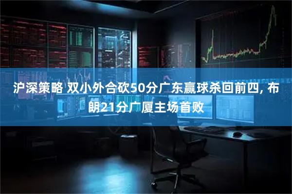 沪深策略 双小外合砍50分广东赢球杀回前四, 布朗21分广厦主场首败