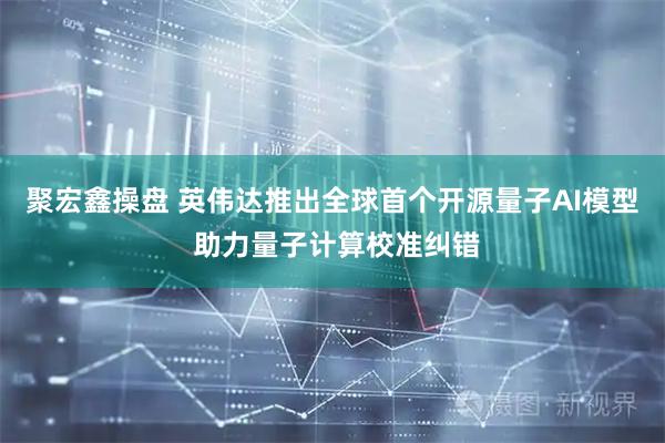 聚宏鑫操盘 英伟达推出全球首个开源量子AI模型 助力量子计算校准纠错